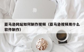 眉山亚马逊网站如何制作视频（亚马逊视频用什么软件制作）